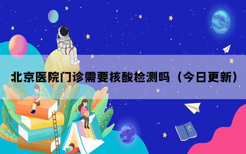 北京醫(yī)院門(mén)診需要核酸檢測(cè)嗎（今日更新）
