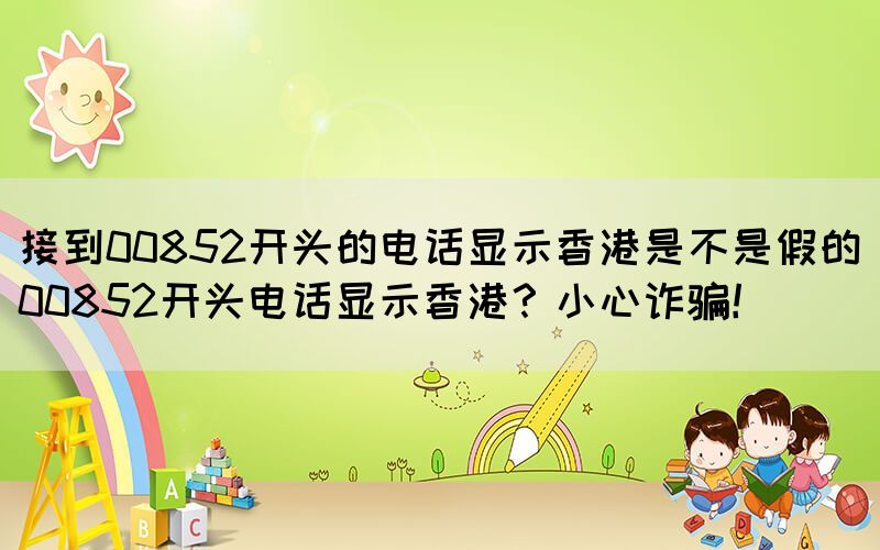 接到00852開頭的電話顯示香港是不是假的(00852開頭電話顯示香港？小心詐騙！)(圖1)