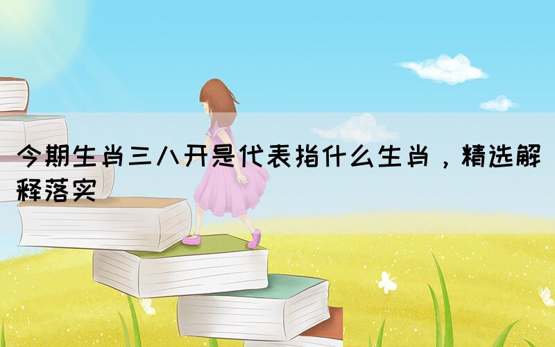 今期生肖三八開是代表指什么生肖，精選解釋